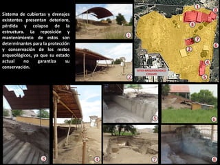 Sistema de cubiertas y drenajes existentes presentan deterioro, pérdida y colapso de la estructura. La reposición y mantenimiento de estos son determinantes para la protección y conservación de los restos arqueológicos, ya que su estado actual no garantiza su conservación. 
8 
6 
7 
5 
2 
3 
4 
1 
2 
1 
6 
8 
3 
4 
5 
7  