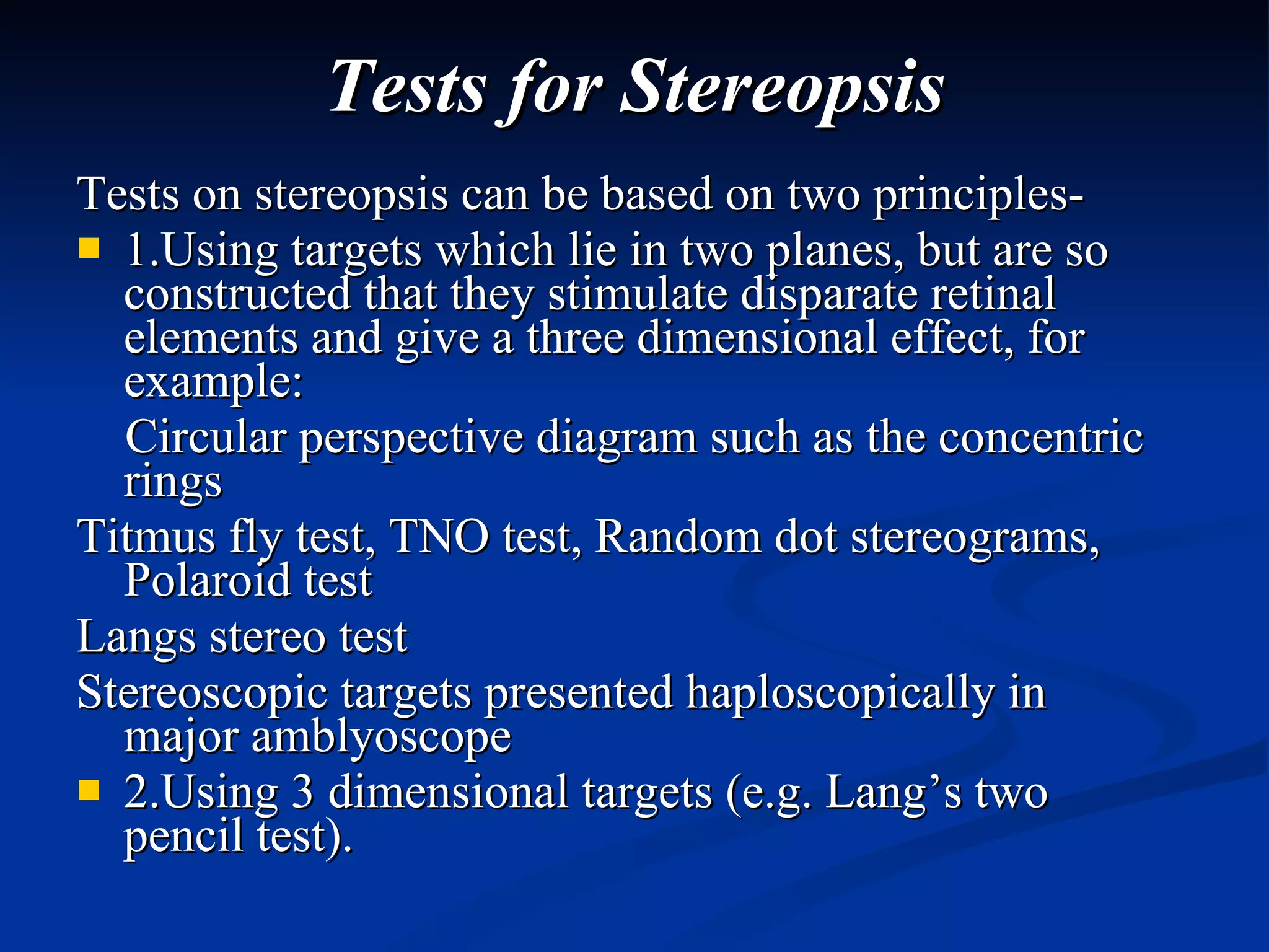 Tests for Stereopsis Tests on stereopsis can be based on two principles-  1.Using targets which lie in two planes, but are so constructed that they stimulate disparate retinal elements and give a three dimensional effect, for example:  Circular perspective diagram such as the concentric rings  Titmus fly test, TNO test, Random dot stereograms, Polaroid test  Langs stereo test  Stereoscopic targets presented haploscopically in major amblyoscope  2.Using 3 dimensional targets (e.g. Lang’s two pencil test).  