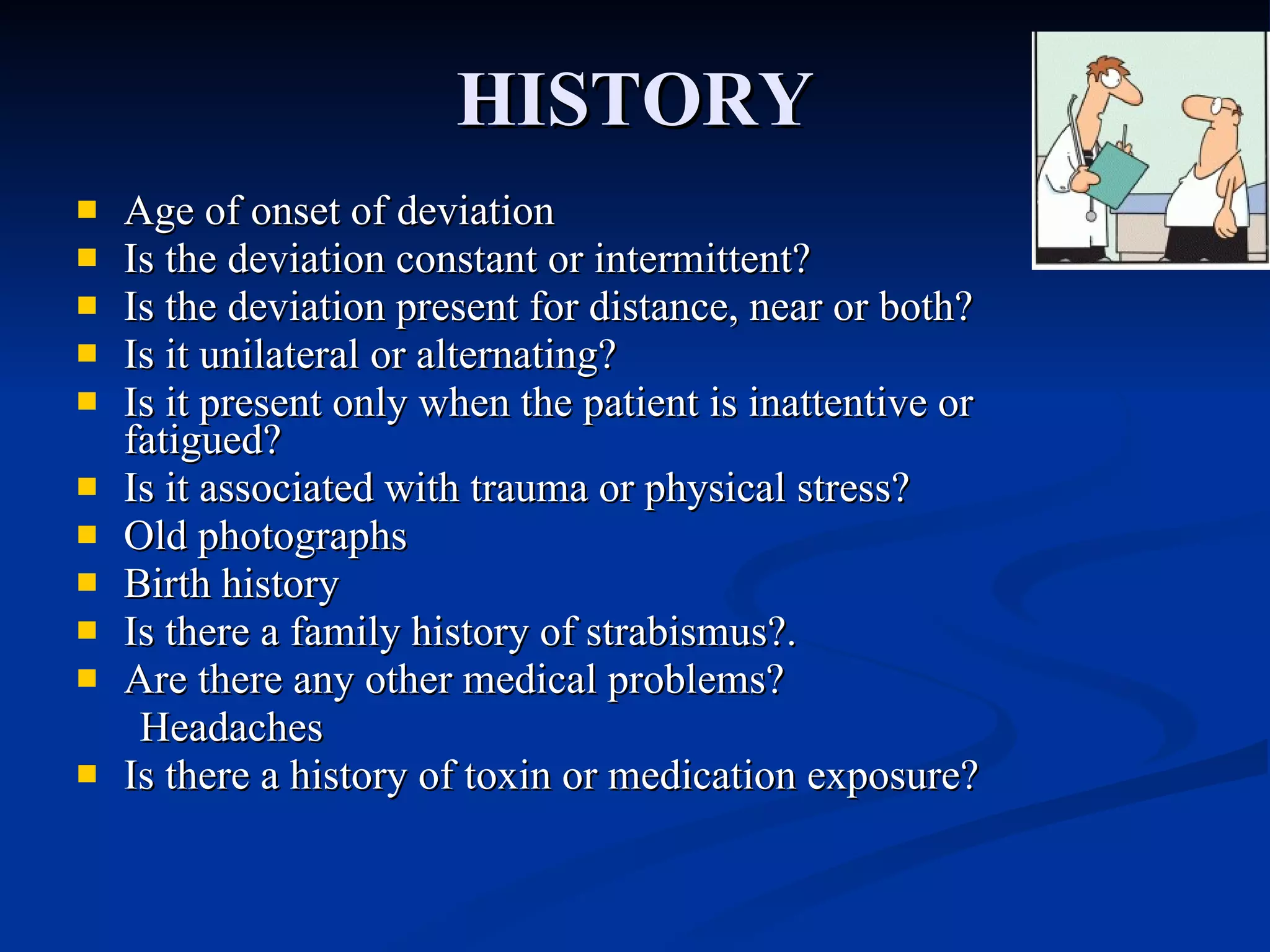 HISTORY Age of onset of deviation Is the deviation constant or intermittent? Is the deviation present for distance, near or both? Is it unilateral or alternating? Is it present only when the patient is inattentive or fatigued? Is it associated with trauma or physical stress? Old photographs Birth history Is there a family history of strabismus?. Are there any other medical problems?  Headaches Is there a history of toxin or medication exposure? 