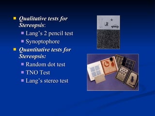 Qualitative tests for Stereopsis :  Lang’s 2 pencil test  Synoptophore  Quantitative tests for Stereopsis:   Random dot test  TNO Test  Lang’s stereo test  
