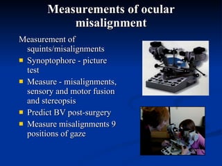 Measurements of ocular misalignment Measurement of squints/misalignments  Synoptophore - picture test  Measure - misalignments, sensory and motor fusion and stereopsis  Predict BV post-surgery  Measure misalignments 9 positions of gaze  