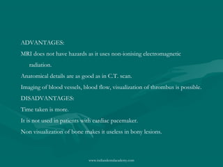 ADVANTAGES:
MRI does not have hazards as it uses non-ionising electromagnetic
radiation.
Anatomical details are as good as in C.T. scan.
Imaging of blood vessels, blood flow, visualization of thrombus is possible.
DISADVANTAGES:
Time taken is more.
It is not used in patients with cardiac pacemaker.
Non visualization of bone makes it useless in bony lesions.

www.indiandentalacademy.com

 