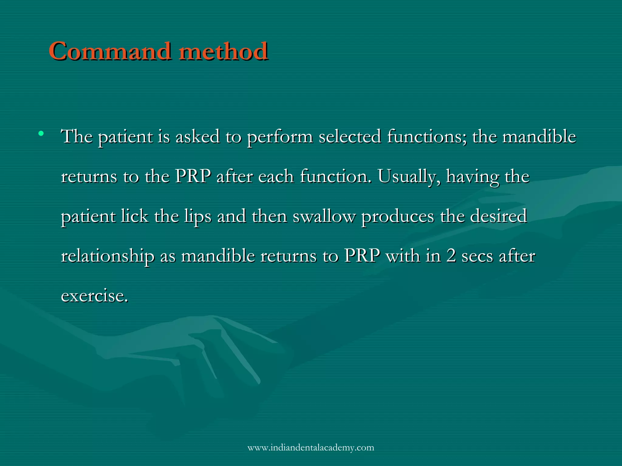 Command methodCommand method
• The patient is asked to perform selected functions; the mandibleThe patient is asked to perform selected functions; the mandible
returns to the PRP after each function. Usually, having thereturns to the PRP after each function. Usually, having the
patient lick the lips and then swallow produces the desiredpatient lick the lips and then swallow produces the desired
relationship as mandible returns to PRP with in 2 secs afterrelationship as mandible returns to PRP with in 2 secs after
exercise.exercise.
www.indiandentalacademy.com
 