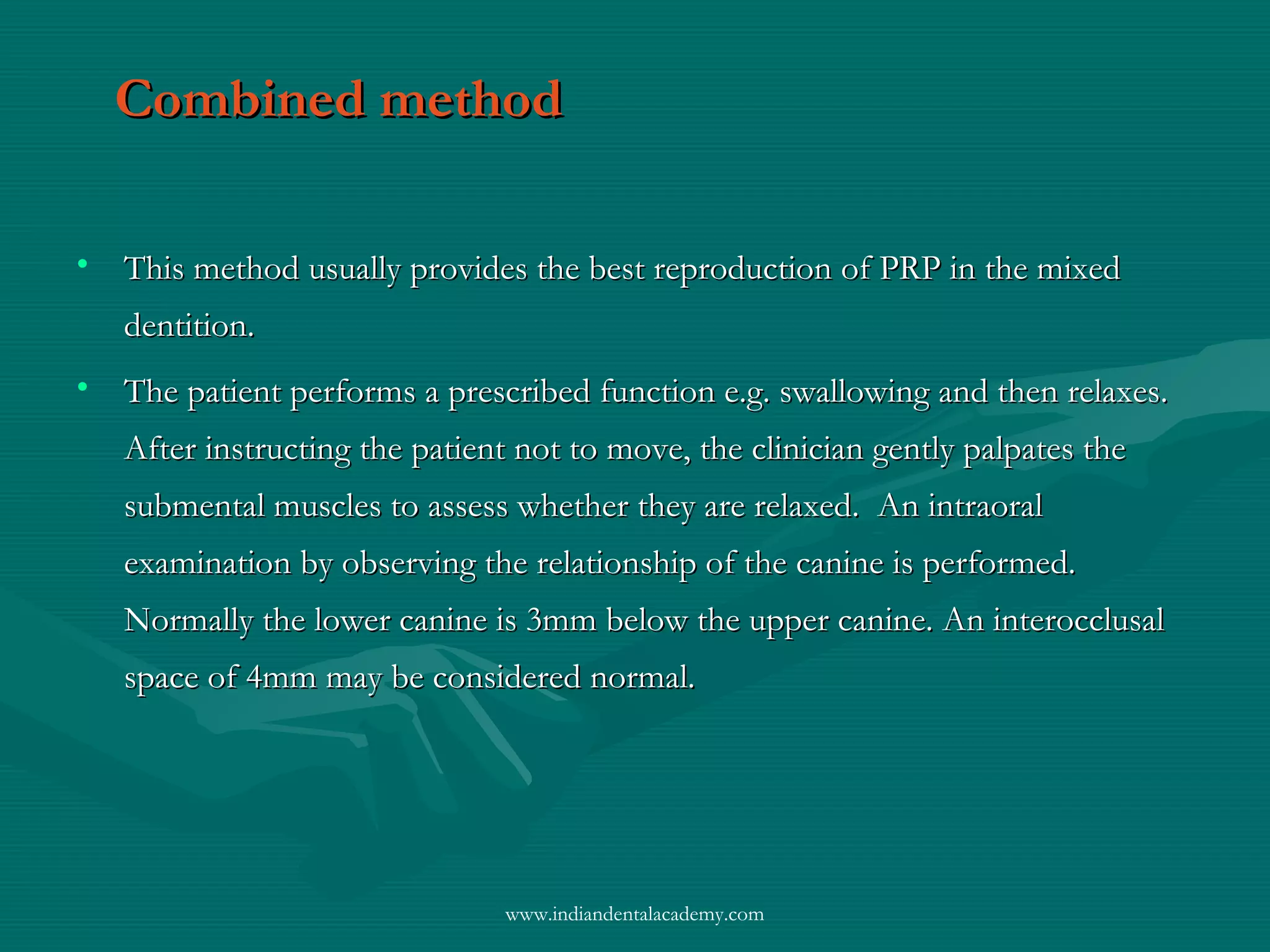 Combined methodCombined method
• This method usually provides the best reproduction of PRP in the mixedThis method usually provides the best reproduction of PRP in the mixed
dentition.dentition.
• The patient performs a prescribed function e.g. swallowing and then relaxes.The patient performs a prescribed function e.g. swallowing and then relaxes.
After instructing the patient not to move, the clinician gently palpates theAfter instructing the patient not to move, the clinician gently palpates the
submental muscles to assess whether they are relaxed. An intraoralsubmental muscles to assess whether they are relaxed. An intraoral
examination by observing the relationship of the canine is performed.examination by observing the relationship of the canine is performed.
Normally the lower canine is 3mm below the upper canine. An interocclusalNormally the lower canine is 3mm below the upper canine. An interocclusal
space of 4mm may be considered normal.space of 4mm may be considered normal.
www.indiandentalacademy.com
 