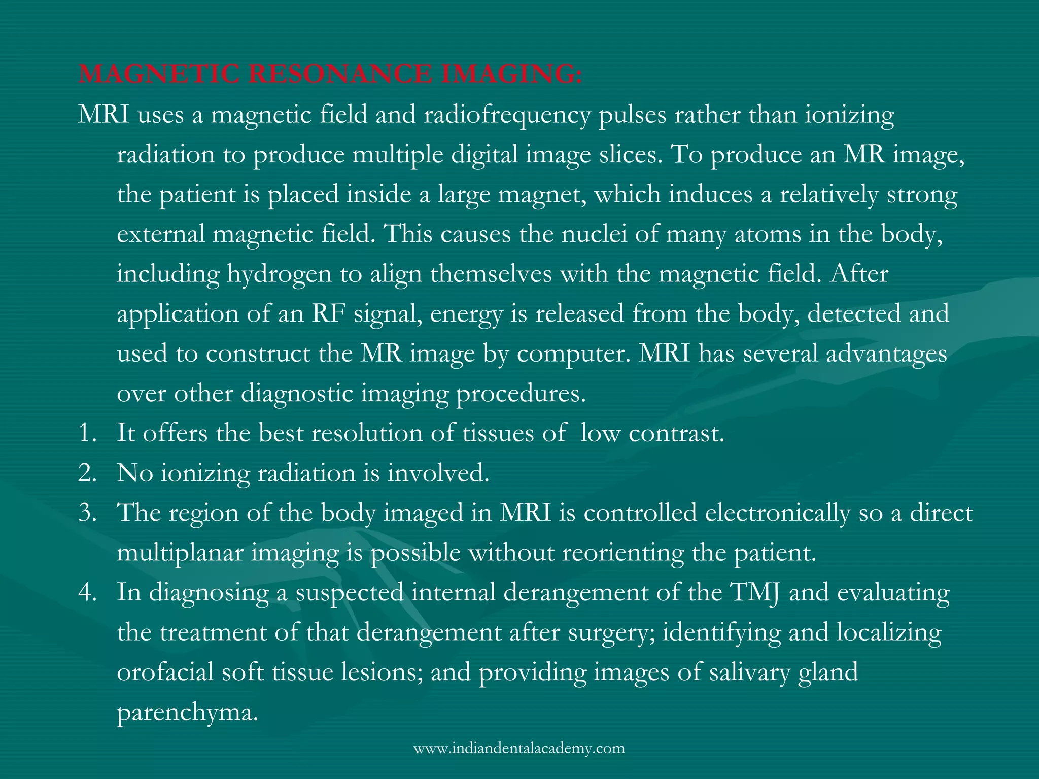 MAGNETIC RESONANCE IMAGING:
MRI uses a magnetic field and radiofrequency pulses rather than ionizing
radiation to produce multiple digital image slices. To produce an MR image,
the patient is placed inside a large magnet, which induces a relatively strong
external magnetic field. This causes the nuclei of many atoms in the body,
including hydrogen to align themselves with the magnetic field. After
application of an RF signal, energy is released from the body, detected and
used to construct the MR image by computer. MRI has several advantages
over other diagnostic imaging procedures.
1. It offers the best resolution of tissues of low contrast.
2. No ionizing radiation is involved.
3. The region of the body imaged in MRI is controlled electronically so a direct
multiplanar imaging is possible without reorienting the patient.
4. In diagnosing a suspected internal derangement of the TMJ and evaluating
the treatment of that derangement after surgery; identifying and localizing
orofacial soft tissue lesions; and providing images of salivary gland
parenchyma.
www.indiandentalacademy.com
 