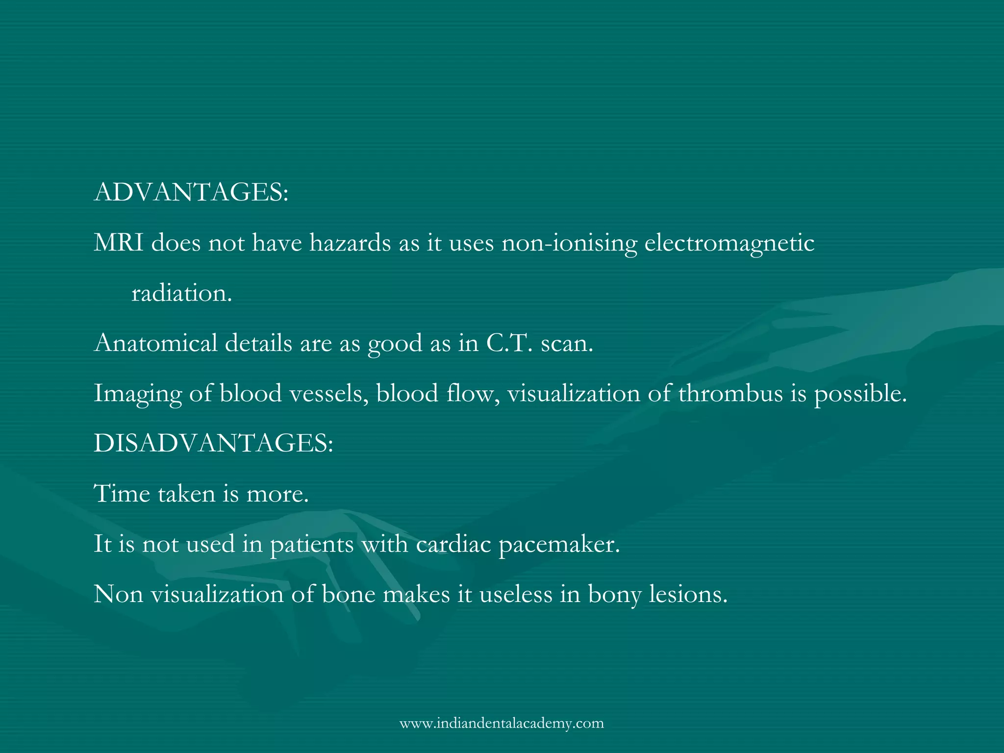 ADVANTAGES:
MRI does not have hazards as it uses non-ionising electromagnetic
radiation.
Anatomical details are as good as in C.T. scan.
Imaging of blood vessels, blood flow, visualization of thrombus is possible.
DISADVANTAGES:
Time taken is more.
It is not used in patients with cardiac pacemaker.
Non visualization of bone makes it useless in bony lesions.
www.indiandentalacademy.com
 
