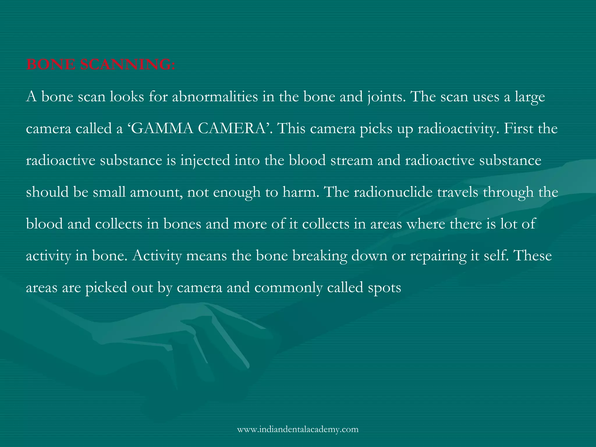 BONE SCANNING:
A bone scan looks for abnormalities in the bone and joints. The scan uses a large
camera called a ‘GAMMA CAMERA’. This camera picks up radioactivity. First the
radioactive substance is injected into the blood stream and radioactive substance
should be small amount, not enough to harm. The radionuclide travels through the
blood and collects in bones and more of it collects in areas where there is lot of
activity in bone. Activity means the bone breaking down or repairing it self. These
areas are picked out by camera and commonly called spots
www.indiandentalacademy.com
 