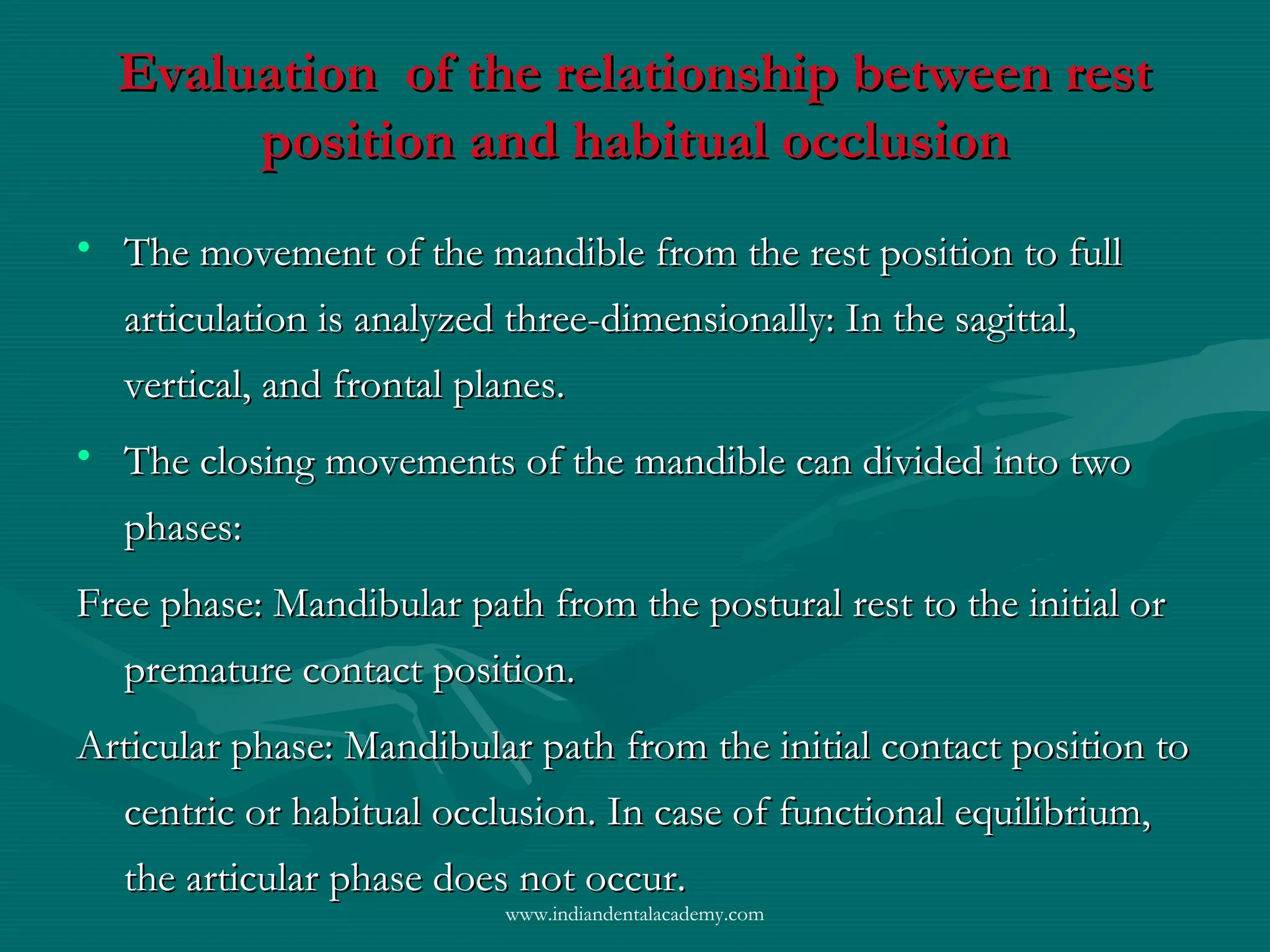 Evaluation of the relationship between restEvaluation of the relationship between rest
position and habitual occlusionposition and habitual occlusion
• The movement of the mandible from the rest position to fullThe movement of the mandible from the rest position to full
articulation is analyzed three-dimensionally: In the sagittal,articulation is analyzed three-dimensionally: In the sagittal,
vertical, and frontal planes.vertical, and frontal planes.
• The closing movements of the mandible can divided into twoThe closing movements of the mandible can divided into two
phases:phases:
Free phase: Mandibular path from the postural rest to the initial orFree phase: Mandibular path from the postural rest to the initial or
premature contact position.premature contact position.
Articular phase: Mandibular path from the initial contact position toArticular phase: Mandibular path from the initial contact position to
centric or habitual occlusion. In case of functional equilibrium,centric or habitual occlusion. In case of functional equilibrium,
the articular phase does not occur.the articular phase does not occur.
www.indiandentalacademy.com
 