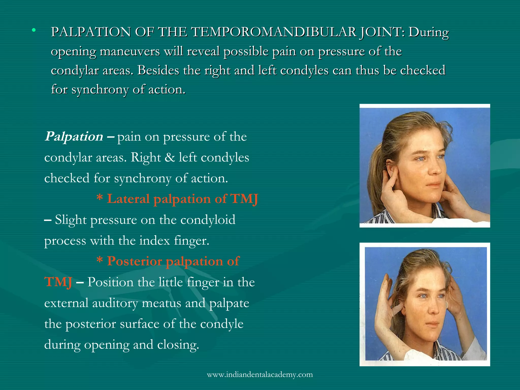 • PALPATION OF THE TEMPOROMANDIBULAR JOINT: DuringPALPATION OF THE TEMPOROMANDIBULAR JOINT: During
opening maneuvers will reveal possible pain on pressure of theopening maneuvers will reveal possible pain on pressure of the
condylar areas. Besides the right and left condyles can thus be checkedcondylar areas. Besides the right and left condyles can thus be checked
for synchrony of action.for synchrony of action.
Palpation – pain on pressure of the
condylar areas. Right & left condyles
checked for synchrony of action.
* Lateral palpation of TMJ
– Slight pressure on the condyloid
process with the index finger.
* Posterior palpation of
TMJ – Position the little finger in the
external auditory meatus and palpate
the posterior surface of the condyle
during opening and closing.
www.indiandentalacademy.com
 