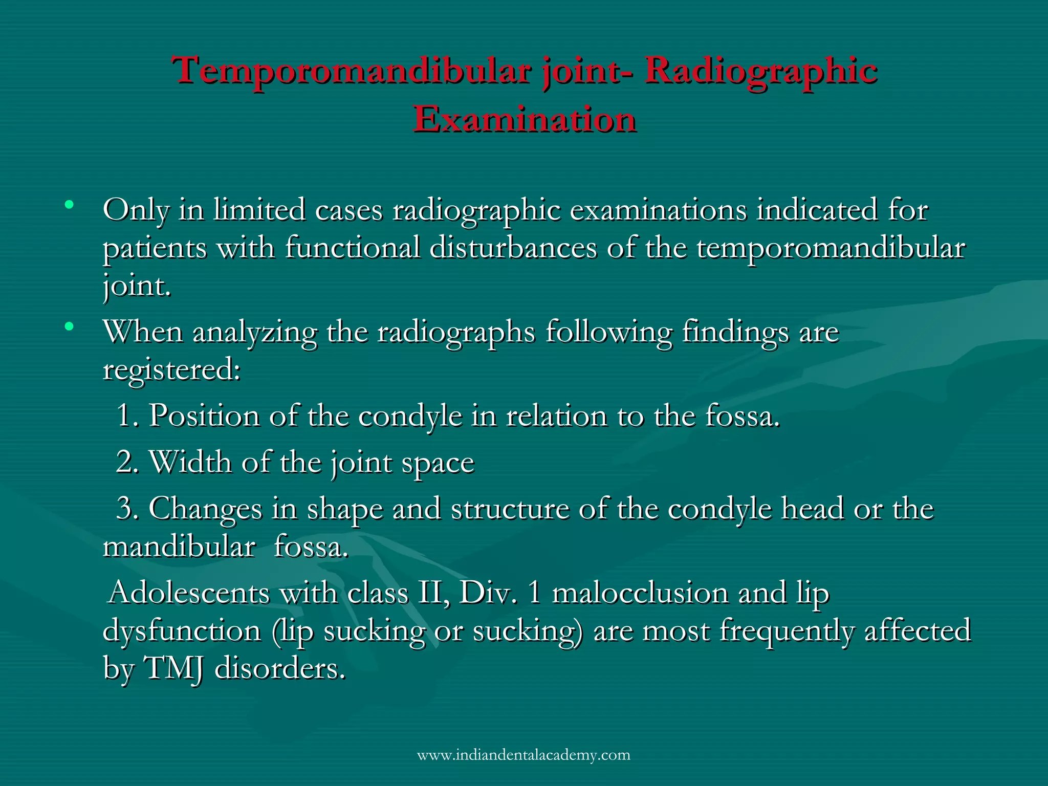 Temporomandibular joint- RadiographicTemporomandibular joint- Radiographic
ExaminationExamination
• Only in limited cases radiographic examinations indicated forOnly in limited cases radiographic examinations indicated for
patients with functional disturbances of the temporomandibularpatients with functional disturbances of the temporomandibular
joint.joint.
• When analyzing the radiographs following findings areWhen analyzing the radiographs following findings are
registered:registered:
1. Position of the condyle in relation to the fossa.1. Position of the condyle in relation to the fossa.
2. Width of the joint space2. Width of the joint space
3. Changes in shape and structure of the condyle head or the3. Changes in shape and structure of the condyle head or the
mandibular fossa.mandibular fossa.
Adolescents with class II, Div. 1 malocclusion and lipAdolescents with class II, Div. 1 malocclusion and lip
dysfunction (lip sucking or sucking) are most frequently affecteddysfunction (lip sucking or sucking) are most frequently affected
by TMJ disorders.by TMJ disorders.
www.indiandentalacademy.com
 