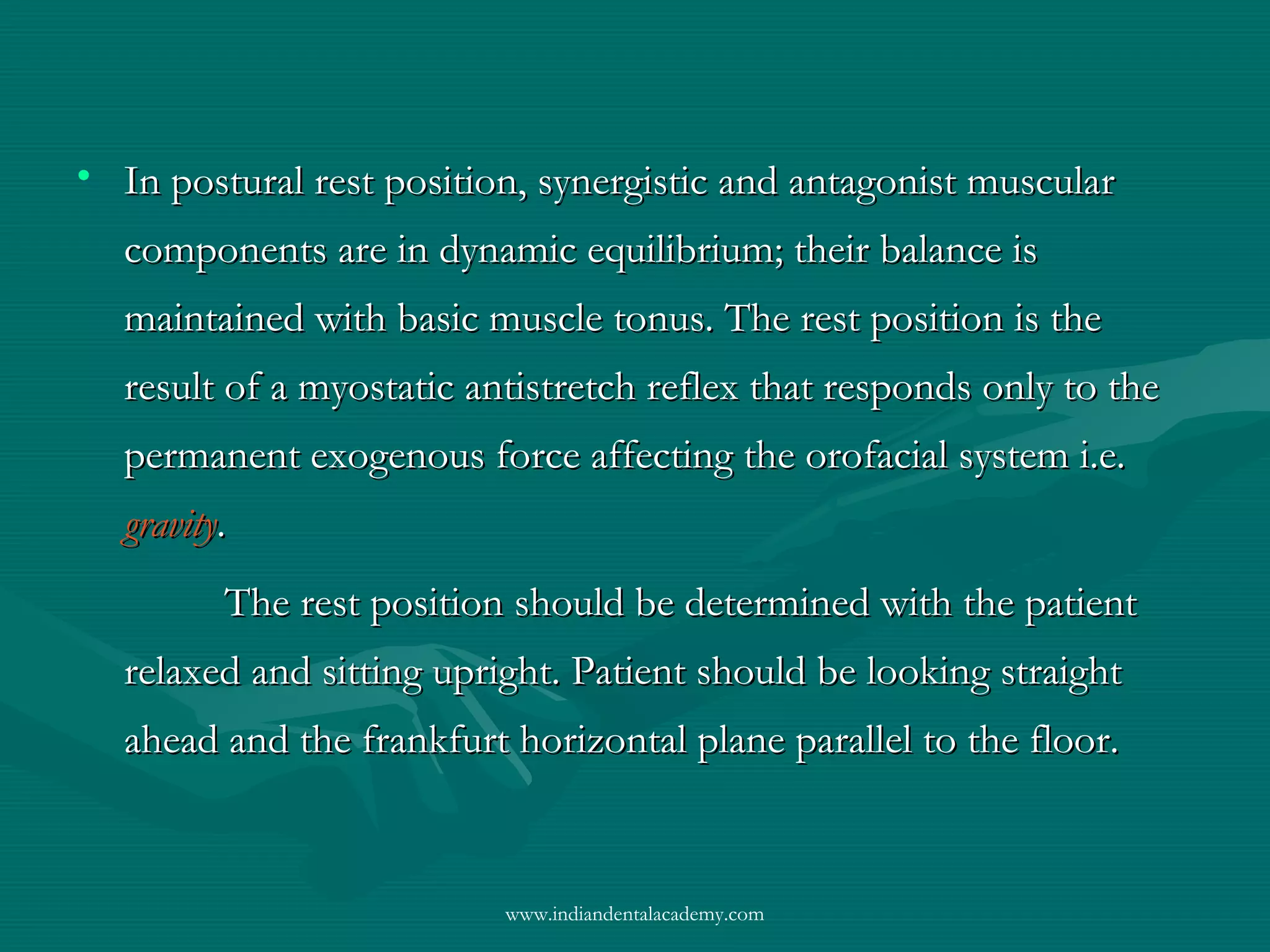 • In postural rest position, synergistic and antagonist muscularIn postural rest position, synergistic and antagonist muscular
components are in dynamic equilibrium; their balance iscomponents are in dynamic equilibrium; their balance is
maintained with basic muscle tonus. The rest position is themaintained with basic muscle tonus. The rest position is the
result of a myostatic antistretch reflex that responds only to theresult of a myostatic antistretch reflex that responds only to the
permanent exogenous force affecting the orofacial system i.e.permanent exogenous force affecting the orofacial system i.e.
gravitygravity..
The rest position should be determined with the patientThe rest position should be determined with the patient
relaxed and sitting upright. Patient should be looking straightrelaxed and sitting upright. Patient should be looking straight
ahead and the frankfurt horizontal plane parallel to the floor.ahead and the frankfurt horizontal plane parallel to the floor.
www.indiandentalacademy.com
 