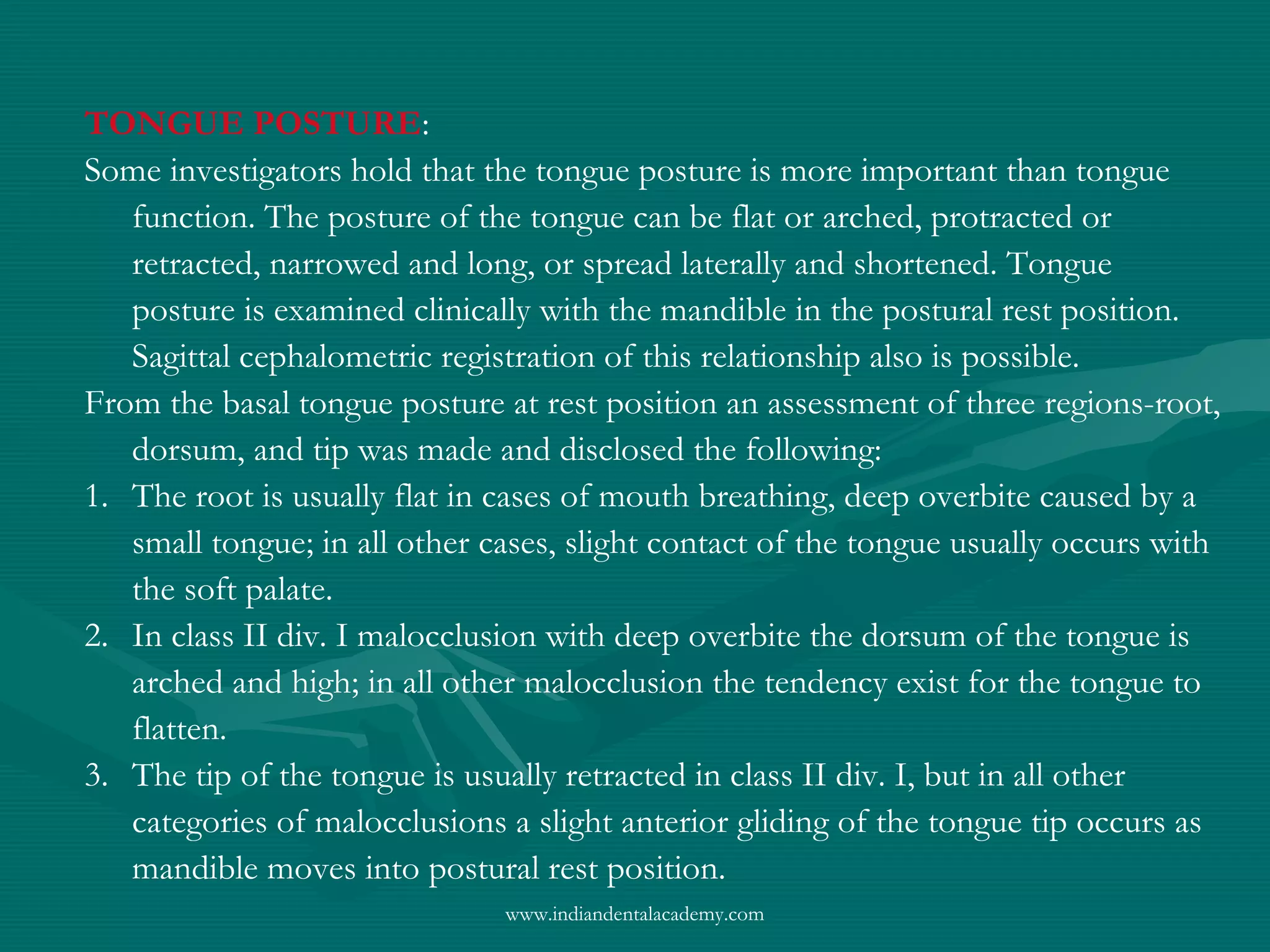 TONGUE POSTURE:
Some investigators hold that the tongue posture is more important than tongue
function. The posture of the tongue can be flat or arched, protracted or
retracted, narrowed and long, or spread laterally and shortened. Tongue
posture is examined clinically with the mandible in the postural rest position.
Sagittal cephalometric registration of this relationship also is possible.
From the basal tongue posture at rest position an assessment of three regions-root,
dorsum, and tip was made and disclosed the following:
1. The root is usually flat in cases of mouth breathing, deep overbite caused by a
small tongue; in all other cases, slight contact of the tongue usually occurs with
the soft palate.
2. In class II div. I malocclusion with deep overbite the dorsum of the tongue is
arched and high; in all other malocclusion the tendency exist for the tongue to
flatten.
3. The tip of the tongue is usually retracted in class II div. I, but in all other
categories of malocclusions a slight anterior gliding of the tongue tip occurs as
mandible moves into postural rest position.
www.indiandentalacademy.com
 