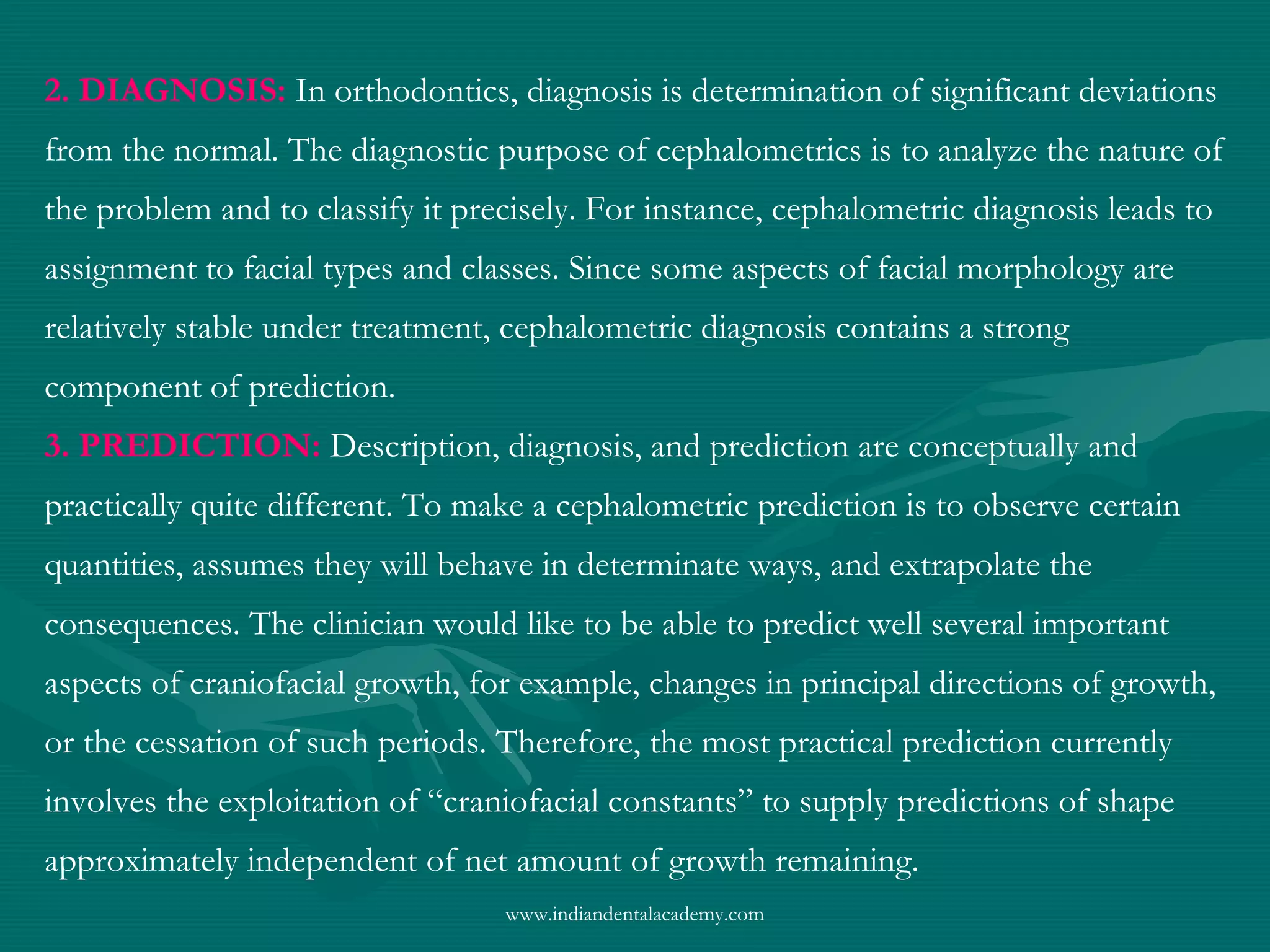 2. DIAGNOSIS: In orthodontics, diagnosis is determination of significant deviations
from the normal. The diagnostic purpose of cephalometrics is to analyze the nature of
the problem and to classify it precisely. For instance, cephalometric diagnosis leads to
assignment to facial types and classes. Since some aspects of facial morphology are
relatively stable under treatment, cephalometric diagnosis contains a strong
component of prediction.
3. PREDICTION: Description, diagnosis, and prediction are conceptually and
practically quite different. To make a cephalometric prediction is to observe certain
quantities, assumes they will behave in determinate ways, and extrapolate the
consequences. The clinician would like to be able to predict well several important
aspects of craniofacial growth, for example, changes in principal directions of growth,
or the cessation of such periods. Therefore, the most practical prediction currently
involves the exploitation of “craniofacial constants” to supply predictions of shape
approximately independent of net amount of growth remaining.
www.indiandentalacademy.com
 