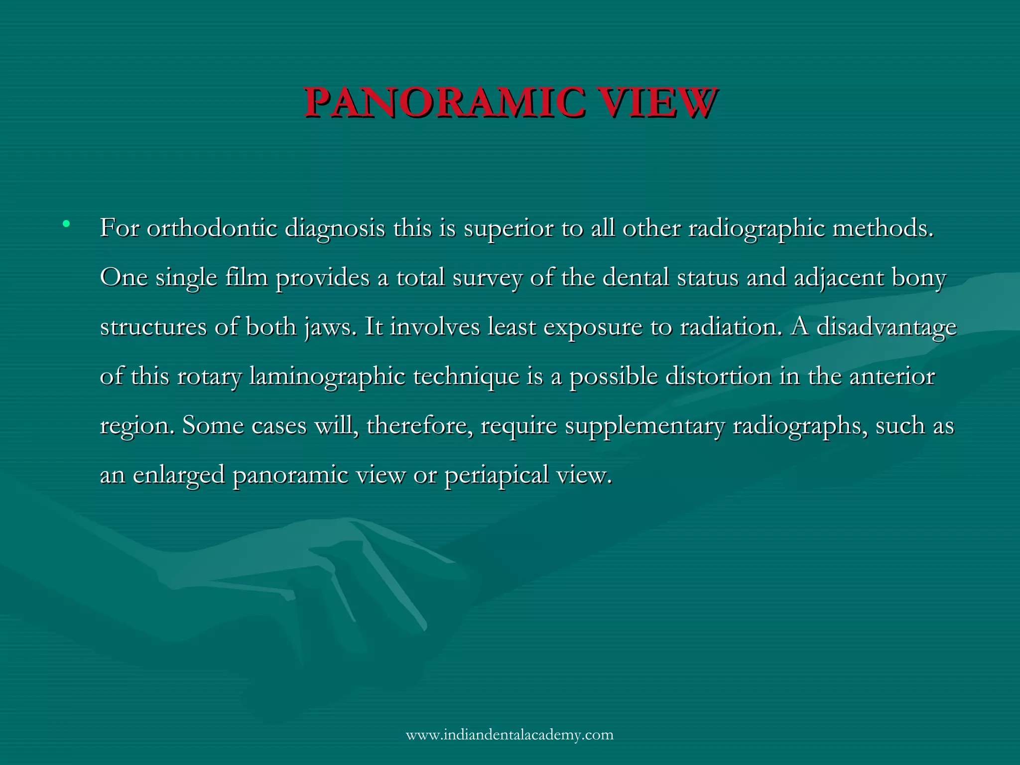 PANORAMIC VIEWPANORAMIC VIEW
• For orthodontic diagnosis this is superior to all other radiographic methods.For orthodontic diagnosis this is superior to all other radiographic methods.
One single film provides a total survey of the dental status and adjacent bonyOne single film provides a total survey of the dental status and adjacent bony
structures of both jaws. It involves least exposure to radiation. A disadvantagestructures of both jaws. It involves least exposure to radiation. A disadvantage
of this rotary laminographic technique is a possible distortion in the anteriorof this rotary laminographic technique is a possible distortion in the anterior
region. Some cases will, therefore, require supplementary radiographs, such asregion. Some cases will, therefore, require supplementary radiographs, such as
an enlarged panoramic view or periapical view.an enlarged panoramic view or periapical view.
www.indiandentalacademy.com
 