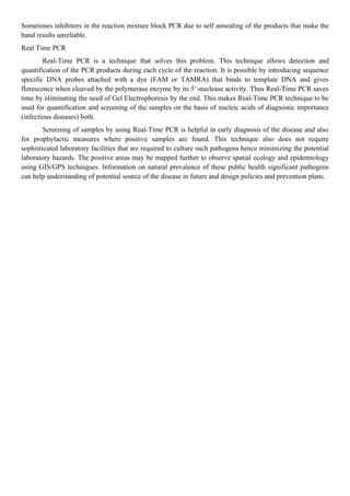 Sometimes inhibitors in the reaction mixture block PCR due to self annealing of the products that make the
band results unreliable.
Real Time PCR
Real-Time PCR is a technique that solves this problem. This technique allows detection and
quantification of the PCR products during each cycle of the reaction. It is possible by introducing sequence
specific DNA probes attached with a dye (FAM or TAMRA) that binds to template DNA and gives
florescence when cleaved by the polymerase enzyme by its 5’-nuclease activity. Thus Real-Time PCR saves
time by eliminating the need of Gel Electrophoresis by the end. This makes Real-Time PCR technique to be
used for quantification and screening of the samples on the basis of nucleic acids of diagnostic importance
(infectious diseases) both.
Screening of samples by using Real-Time PCR is helpful in early diagnosis of the disease and also
for prophylactic measures where positive samples are found. This technique also does not require
sophisticated laboratory facilities that are required to culture such pathogens hence minimizing the potential
laboratory hazards. The positive areas may be mapped further to observe spatial ecology and epidemiology
using GIS/GPS techniques. Information on natural prevalence of these public health significant pathogens
can help understanding of potential source of the disease in future and design policies and prevention plans.
 
