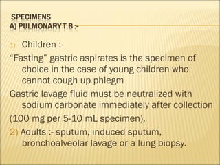 Children :- “ Fasting” gastric aspirates is the specimen of choice in the case of young children who cannot cough up phlegm Gastric lavage fluid must be neutralized with sodium carbonate immediately after collection (100 mg per 5-10 mL specimen). 2)  Adults :- sputum, induced sputum, bronchoalveolar lavage or a lung biopsy. 