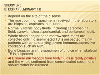 depend on the site of the disease. The most common specimens received in the laboratory are biopsies, aspirates, pus, urine, Normally sterile body fluids, including cerebrospinal fluid, synovial, pleural,pericardial, and peritoneal liquid. Whole blood and/or bone marrow specimens are collected only if disseminated TB is suspected,mainly in patients with an underlying severe immunosuppressive condition such as AIDS Bone biopsies are the specimen of choice when skeletal TB is suspected AFB smear microscopy from body fluids is rarely positive  and the whole sediment from concentrated specimens should rather be cultured 
