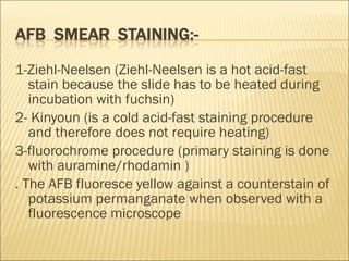 1-Ziehl-Neelsen (Ziehl-Neelsen is a hot acid-fast stain because the slide has to be heated during incubation with fuchsin) 2- Kinyoun (is a cold acid-fast staining procedure and therefore does not require heating) 3-fluorochrome procedure (primary staining is done with auramine/rhodamin ) . The AFB fluoresce yellow against a counterstain of potassium permanganate when observed with a fluorescence microscope 