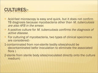 Acid-fast microscopy is easy and quick, but it does not confirm TB diagnosis because mycobacteria other than  M. tuberculosis are also AFB in the smear. A positive culture for  M. tuberculosis confirms the diagnosis of active disease. For culturing of mycobacteria, two types of clinical specimens are considered:- 1-contaminated from non-sterile bodily sites(should be decontaminated befor inoculation to eliminate the associated flora ) 2-sterile from sterile body sites(inoculated directly onto the culture medium) 
