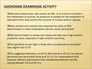 Adenosine deaminase, also known as ADA, is an enzyme involved in the metabolism of purines. Its presence is needed for the breakdown of adenosine from food and for the turnover of nucleic acids in tissues. Many articles and reviews have reported the utility of ADA determination in body fluids(spinal, pleural, ascitic,pericardial)  ADA determination is simple and cheap and also has a high positive predictive value, especially in high endemic countries. The specificity is very high in fluids with a lymphocyte-to-neutrophil ratio higher than 0.75  The suggested laboratory cut-off of ADA activity is 40 U/L for pleural, peritoneal and pericardial fluids and 10 U/L for cerebrospinal fluid. However different laboratories have established different cut-offs varying between 33 and 50 U/L. 