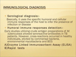 Serological diagnosis:- Basically, it uses the specific humoral and cellular immune responses of the host to infer the presence of infection or disease Humoral immune responses detection:- Early studies utilizing crude antigen preparations of  M. tuberculosis showed seroreactive  antibodies in TB patients. However, cross-reactions occurred in healthy individuals, elicited by commensal bacteria, environmental mycobacteria and BCG A)Enzyme Linked Immunosorbent Assay (ELISA) B)Rapid  tests 