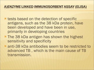 tests based on the detection of specific antigens, such as the 38 kDa protein, have been developed and have been in use, primarily in developing countries The 38 kDa antigen has shown the highest sensitivity and specificity anti-38 kDa antibodies seem to be restricted to advanced TB , which is the main cause of TB transmission. 