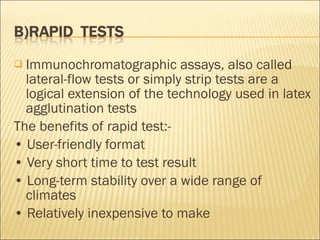 Immunochromatographic assays, also called lateral-flow tests or simply strip tests are a logical extension of the technology used in latex agglutination tests The benefits of rapid test:- •  User-friendly format •  Very short time to test result •  Long-term stability over a wide range of climates •  Relatively inexpensive to make 