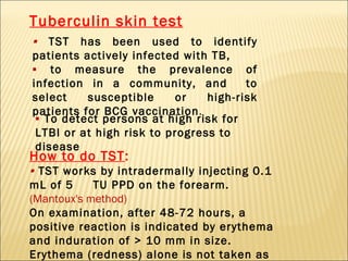 Tuberculin skin test ▪   TST has been used to identify patients actively infected with TB,  ▪   to measure the prevalence of infection in a community, and  to select susceptible or high-risk patients for BCG vaccination . How to do TST : ▪  TST works by intradermally injecting 0.1 mL of 5  TU PPD on the forearm.  (Mantoux's method) On examination, after 48-72 hours, a positive reaction is indicated by erythema and induration of > 10 mm in size. Erythema (redness) alone is not taken as a positive reaction .  ▪   To detect persons at high risk for LTBI or at high risk to progress to disease 