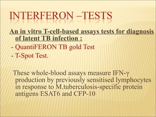 An in vitro T-cell-based assays tests for diagnosis of latent TB infection : - QuantiFERON TB gold Test - T-Spot Test. These whole-blood assays measure IFN- γ  production by previously sensitised lymphocytes in response to M.tuberculosis-specific protein antigens ESAT6 and CFP-10  