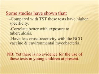 Some studies have shown that:   -Compared with TST these tests have higher specificity. -Correlate better with exposure to tuberculosis. -Have less cross-reactivity with the BCG vaccine & environmental mycobacteria. NB: Yet there is no evidence for the use of these tests in young children at present. 