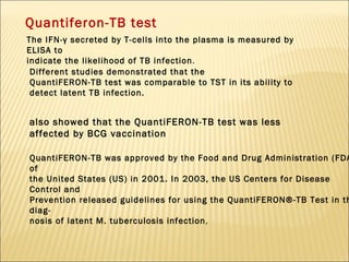 Quantiferon-TB test The IFN-γ secreted by T-cells into the plasma is measured by ELISA to indicate the likelihood of TB infection . Different studies demonstrated that the QuantiFERON-TB test was comparable to TST in its ability to detect latent TB infection.  also showed that the QuantiFERON-TB test was less affected by BCG vaccination QuantiFERON-TB was approved by the Food and Drug Administration (FDA) of the United States (US) in 2001. In 2003, the US Centers for Disease Control and Prevention released guidelines for using the QuantiFERON®-TB Test in the diag- nosis of latent M. tuberculosis infection , 