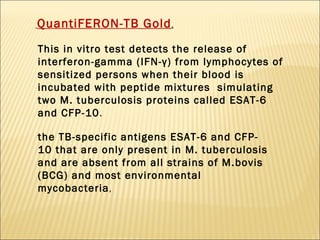 QuantiFERON-TB Gold , This in vitro test detects the release of interferon-gamma (IFN-γ) from lymphocytes of sensitized persons when their blood is incubated with peptide mixtures  simulating two M. tuberculosis proteins called ESAT-6 and CFP-10 .  the TB-specific antigens ESAT-6 and CFP- 10 that are only present in M. tuberculosis  and are absent from all strains of M.bovis (BCG) and most environmental mycobacteria , 