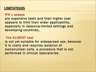 LIMITATIONS IFN γ assays  are expensive tests and their higher cost appears to limit their wider applicability, especially in resource-limited settings and developing countries,. The ELISPOT test  is not yet suitable for widespread use, because it is costly and requires isolation of mononuclear cells, a procedure that is not performed in clinical laboratories . 