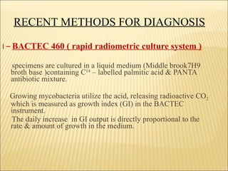 RECENT METHODS FOR DIAGNOSIS I  –   BACTEC 460 ( rapid radiometric culture system ) specimens are cultured in a liquid medium (Middle brook7H9 broth base )containing C 14  – labelled palmitic acid & PANTA antibiotic mixture.  Growing mycobacteria utilize the acid, releasing radioactive CO 2  which is measured as growth index (GI) in the BACTEC  instrument. The daily increase  in GI output is directly proportional to the rate & amount of growth in the medium. 