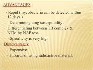 -  Rapid (mycobacteria can be detected   within 12 days.) - Determining drug susceptibility . Differentiating between TB complex & NTM by NAP test. - Specificity is very high Disadvantages: - Expensive - Hazards of using radioactive material. 