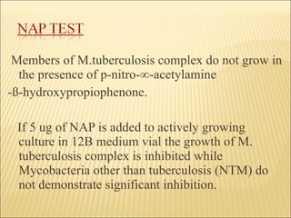 Members of M.tuberculosis complex do not grow in the presence of p-nitro- ∞ -acetylamine -ß-hydroxypropiophenone. If 5 ug of NAP is added to actively growing culture in 12B medium vial the growth of M. tuberculosis complex is inhibited while Mycobacteria other than tuberculosis (NTM) do not demonstrate significant inhibition.  