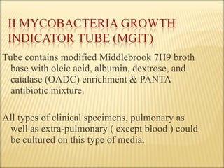 Tube contains modified Middlebrook 7H9 broth base with oleic acid, albumin, dextrose, and catalase (OADC) enrichment & PANTA antibiotic mixture. All types of clinical specimens, pulmonary as well as extra-pulmonary ( except blood ) could be cultured on this type of media. 