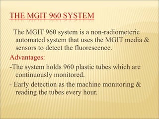 The MGIT 960 system is a non-radiometeric automated system that uses the MGIT media & sensors to detect the fluorescence. Advantages:  -The system holds 960 plastic tubes which are continuously monitored. - Early detection as the machine monitoring & reading the tubes every hour. 