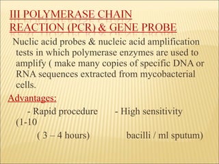 Nuclic acid probes & nucleic acid   amplification tests in which polymerase enzymes are used to amplify ( make many copies of specific DNA or RNA sequences extracted from mycobacterial cells. Advantages: - Rapid procedure  - High sensitivity (1-10  ( 3 – 4 hours)  bacilli / ml sputum) 