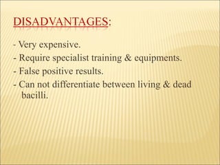 -  Very expensive. - Require specialist training & equipments. - False positive results. - Can not differentiate between living & dead bacilli. 