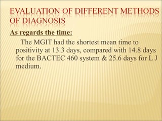 As regards the time: The MGIT had the shortest mean time to positivity at 13.3 days, compared with 14.8 days for the BACTEC 460 system & 25.6 days for L J medium. 
