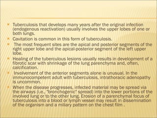 Tuberculosis that develops many years after the original infection (endogenous reactivation) usually involves the upper lobes of one or both lungs.  Cavitation is common in this form of tuberculosis. The most frequent sites are the apical and posterior segments of the right upper lobe and the apical-posterior segment of the left upper lobe.  Healing of the tuberculous lesions usually results in development of a fibrotic scar with shrinkage of the lung parenchyma and, often, calcification. Involvement of the anterior segments alone is unusual. In the immunocompetent adult with tuberculosis, intrathoracic adenopathy is uncommon.  When the disease progresses, infected material may be spread via the airways (i.e., "bronchogenic" spread) into the lower portions of the involved lung or to the other lung. Erosion of a parenchymal focus of tuberculosis into a blood or lymph vessel may result in dissemination of the organism and a miliary pattern on the chest film . 