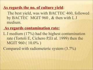 As regards the no. of culture yield : The best yield, was with BACTEC 460, followed by BACTEC  MGIT 960 , & then with L J medium. As regards contamination rate: L J medium (17%) had the highest contamination  rate (Tortoli E, Cichero P,Et al. 1999) then the MGIT 960 ( 10.0% )  Compared with radiometeric system (3.7%) 