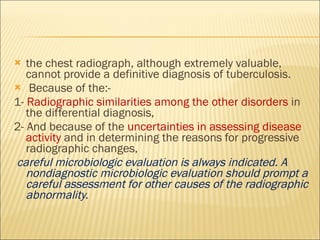 the chest radiograph, although extremely valuable, cannot provide a definitive diagnosis of tuberculosis. Because of the:- 1-  Radiographic similarities among the other disorders  in the differential diagnosis, 2- And because of the  uncertainties in assessing disease activity  and in determining the reasons for progressive radiographic changes, careful microbiologic evaluation is always indicated. A nondiagnostic microbiologic evaluation should prompt a careful assessment for other causes of the radiographic abnormality. 