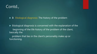 Contd.,
 3. Etiological diagnosis: The history of the problem
 Etiological diagnosis is concerned with the explanation of the
beginning of the life history of the problem of the client,
basically the
problem that lies in the client’s personality make up or
functioning.
 