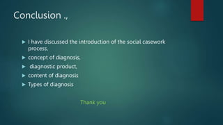 Conclusion .,
 I have discussed the introduction of the social casework
process,
 concept of diagnosis,
 diagnostic product,
 content of diagnosis
 Types of diagnosis
Thank you
 