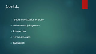 Contd.,
1. Social investigation or study
2. Assessment ( diagnosis)
3. Intervention
4. Termination and
5. Evaluation
 