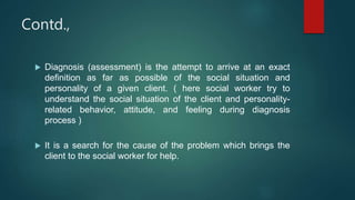 Contd.,
 Diagnosis (assessment) is the attempt to arrive at an exact
definition as far as possible of the social situation and
personality of a given client. ( here social worker try to
understand the social situation of the client and personality-
related behavior, attitude, and feeling during diagnosis
process )
 It is a search for the cause of the problem which brings the
client to the social worker for help.
 
