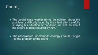 Contd.,
 The social case worker forms an opinion about the
problem or difficulty faced by the client after carefully
studying his situation or condition, as well as about
the nature of help required by him.
 The caseworker understands etiology ( cause , origin
) of the problem of the client .
 
