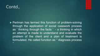 Contd.,
 Perlman has termed this function of problem-solving
through the application of social casework process
as ‘ thinking through the facts ‘ - a thinking in which
an attempt is made to understand and evaluate the
problem of the client and a plan of treatment is
formulated. He called function as ‘’ diagnosis process
‘’
 